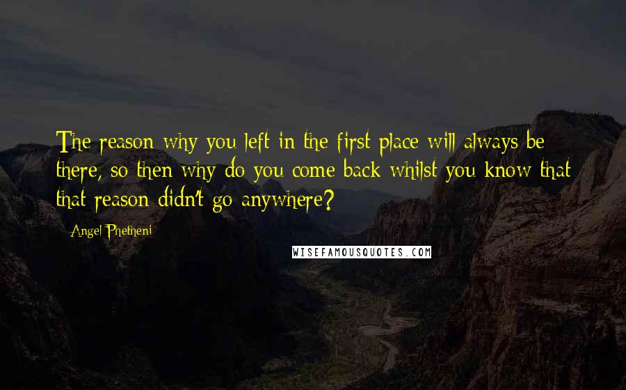 Angel Phetheni Quotes: The reason why you left in the first place will always be there, so then why do you come back whilst you know that that reason didn't go anywhere?