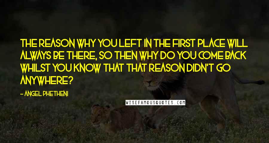 Angel Phetheni Quotes: The reason why you left in the first place will always be there, so then why do you come back whilst you know that that reason didn't go anywhere?