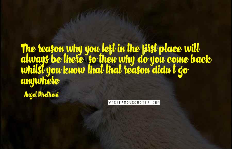 Angel Phetheni Quotes: The reason why you left in the first place will always be there, so then why do you come back whilst you know that that reason didn't go anywhere?