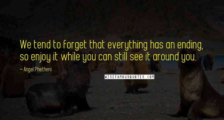 Angel Phetheni Quotes: We tend to forget that everything has an ending, so enjoy it while you can still see it around you.