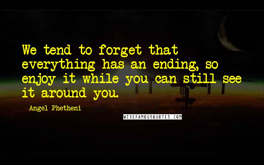 Angel Phetheni Quotes: We tend to forget that everything has an ending, so enjoy it while you can still see it around you.