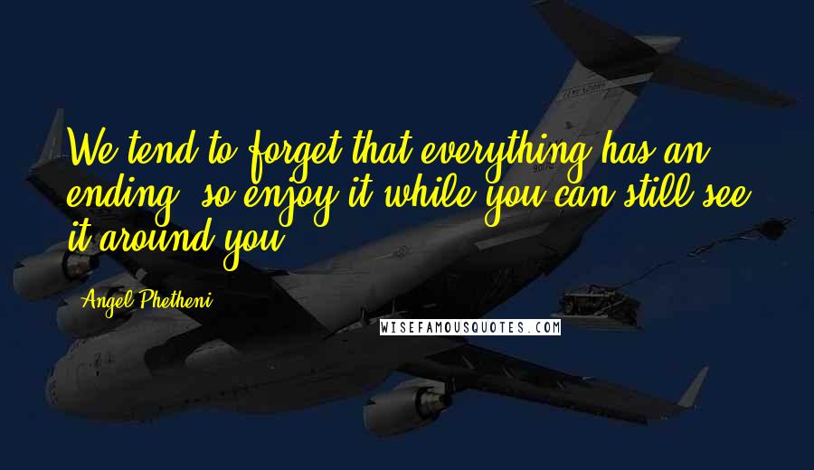 Angel Phetheni Quotes: We tend to forget that everything has an ending, so enjoy it while you can still see it around you.