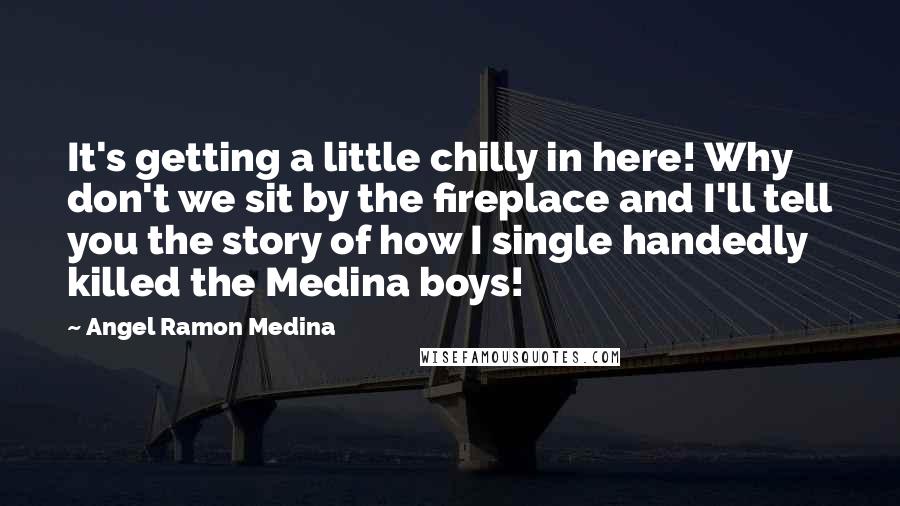 Angel Ramon Medina Quotes: It's getting a little chilly in here! Why don't we sit by the fireplace and I'll tell you the story of how I single handedly killed the Medina boys!