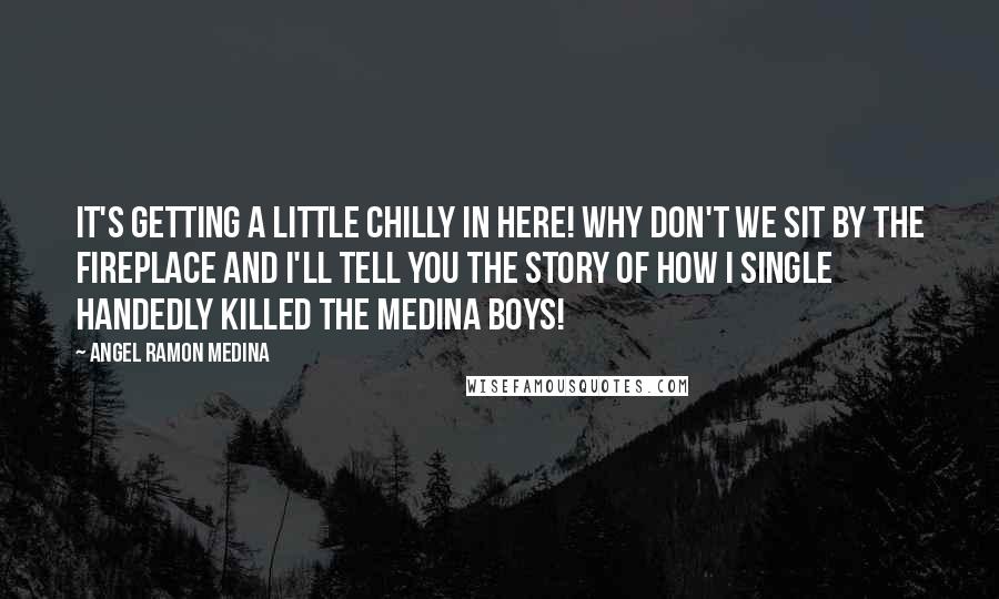 Angel Ramon Medina Quotes: It's getting a little chilly in here! Why don't we sit by the fireplace and I'll tell you the story of how I single handedly killed the Medina boys!