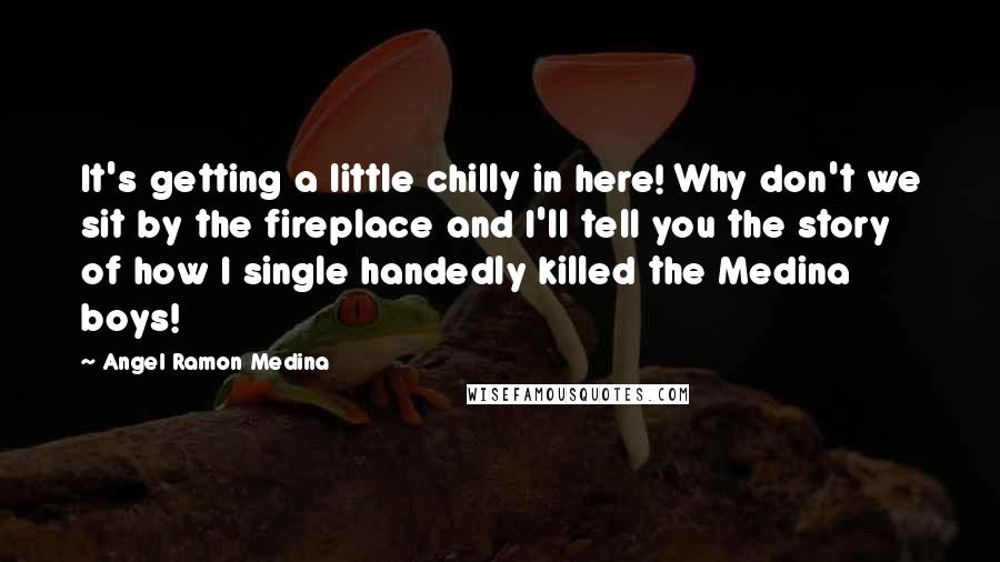 Angel Ramon Medina Quotes: It's getting a little chilly in here! Why don't we sit by the fireplace and I'll tell you the story of how I single handedly killed the Medina boys!