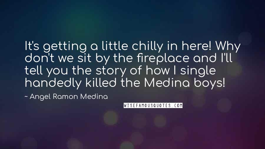 Angel Ramon Medina Quotes: It's getting a little chilly in here! Why don't we sit by the fireplace and I'll tell you the story of how I single handedly killed the Medina boys!