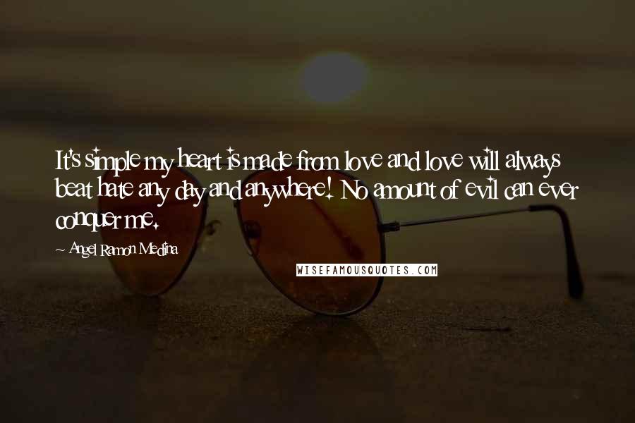 Angel Ramon Medina Quotes: It's simple my heart is made from love and love will always beat hate any day and anywhere! No amount of evil can ever conquer me.