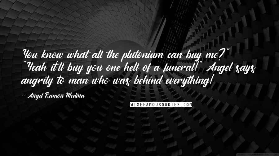 Angel Ramon Medina Quotes: You know what all the plutonium can buy me?" "Yeah it'll buy you one hell of a funeral!" Angel says angrily to man who was behind everything!