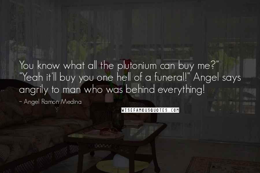 Angel Ramon Medina Quotes: You know what all the plutonium can buy me?" "Yeah it'll buy you one hell of a funeral!" Angel says angrily to man who was behind everything!