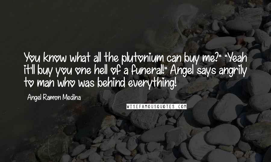 Angel Ramon Medina Quotes: You know what all the plutonium can buy me?" "Yeah it'll buy you one hell of a funeral!" Angel says angrily to man who was behind everything!