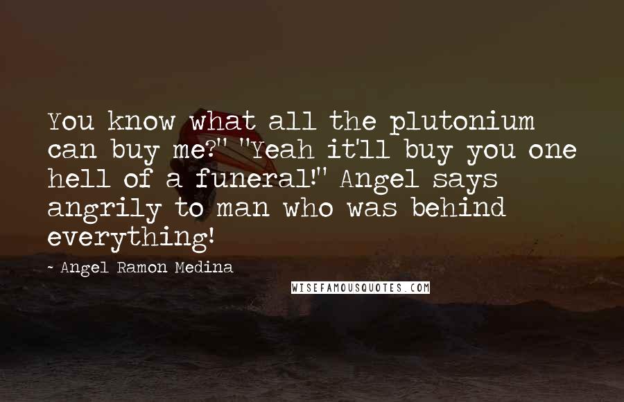 Angel Ramon Medina Quotes: You know what all the plutonium can buy me?" "Yeah it'll buy you one hell of a funeral!" Angel says angrily to man who was behind everything!