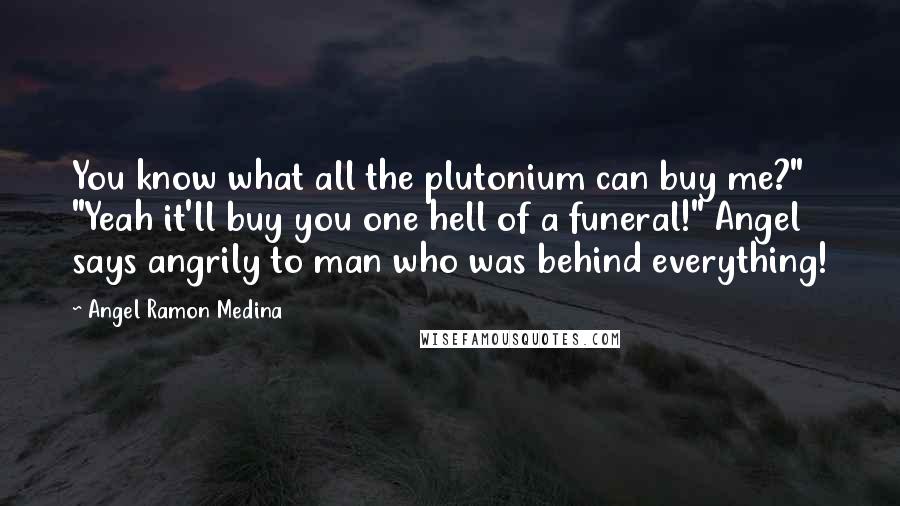 Angel Ramon Medina Quotes: You know what all the plutonium can buy me?" "Yeah it'll buy you one hell of a funeral!" Angel says angrily to man who was behind everything!