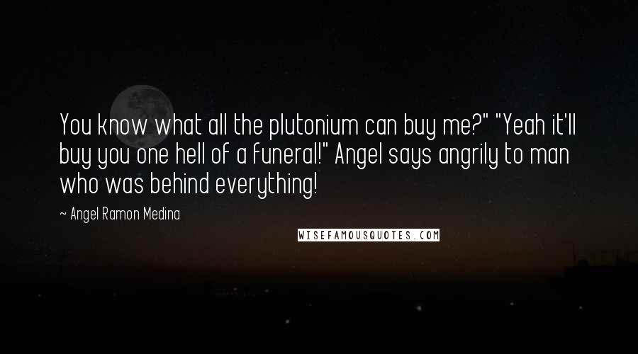 Angel Ramon Medina Quotes: You know what all the plutonium can buy me?" "Yeah it'll buy you one hell of a funeral!" Angel says angrily to man who was behind everything!