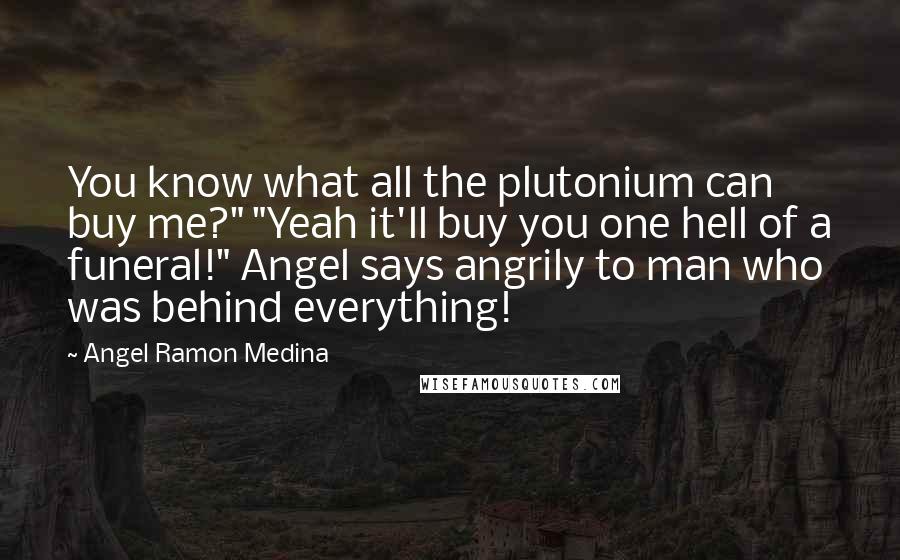 Angel Ramon Medina Quotes: You know what all the plutonium can buy me?" "Yeah it'll buy you one hell of a funeral!" Angel says angrily to man who was behind everything!