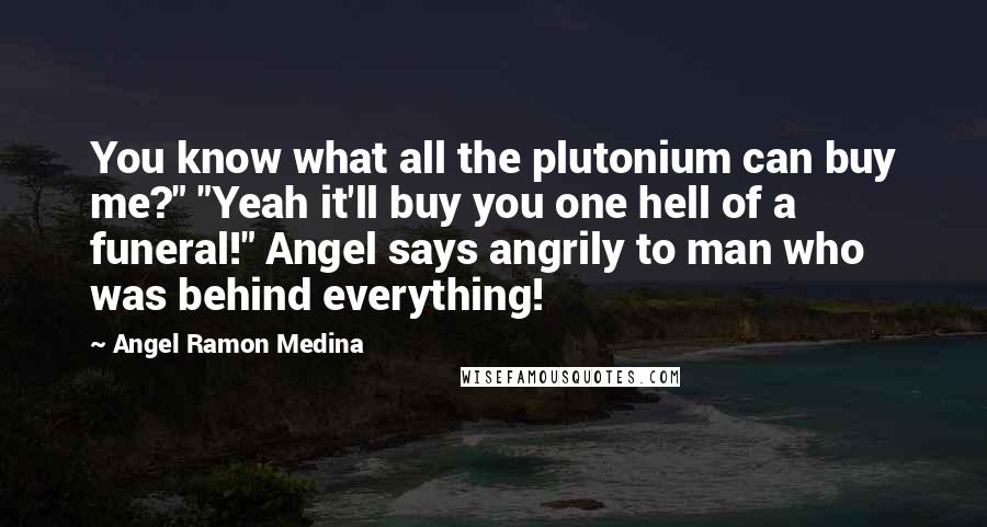 Angel Ramon Medina Quotes: You know what all the plutonium can buy me?" "Yeah it'll buy you one hell of a funeral!" Angel says angrily to man who was behind everything!