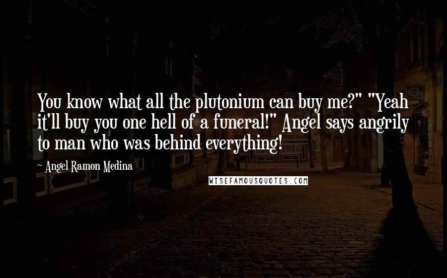 Angel Ramon Medina Quotes: You know what all the plutonium can buy me?" "Yeah it'll buy you one hell of a funeral!" Angel says angrily to man who was behind everything!