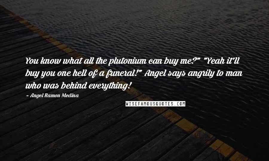 Angel Ramon Medina Quotes: You know what all the plutonium can buy me?" "Yeah it'll buy you one hell of a funeral!" Angel says angrily to man who was behind everything!