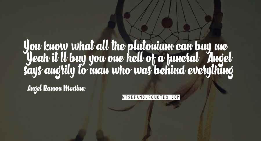 Angel Ramon Medina Quotes: You know what all the plutonium can buy me?" "Yeah it'll buy you one hell of a funeral!" Angel says angrily to man who was behind everything!