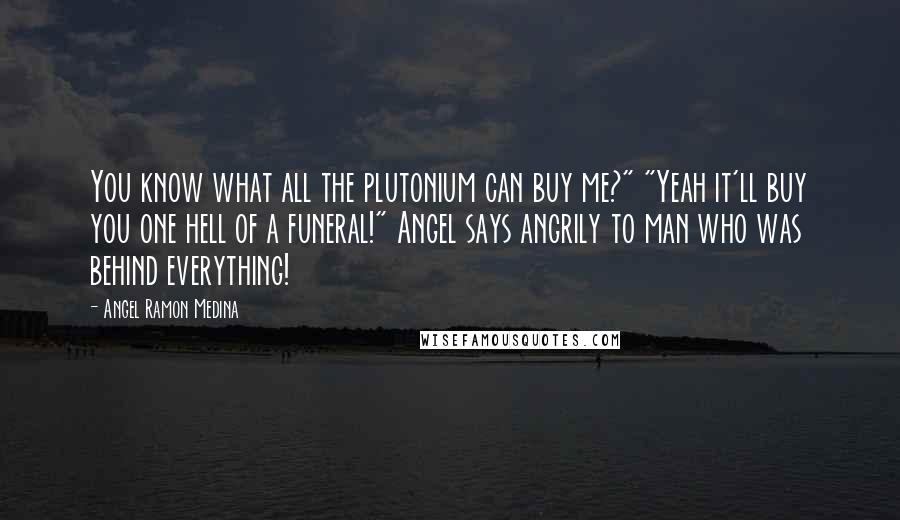 Angel Ramon Medina Quotes: You know what all the plutonium can buy me?" "Yeah it'll buy you one hell of a funeral!" Angel says angrily to man who was behind everything!