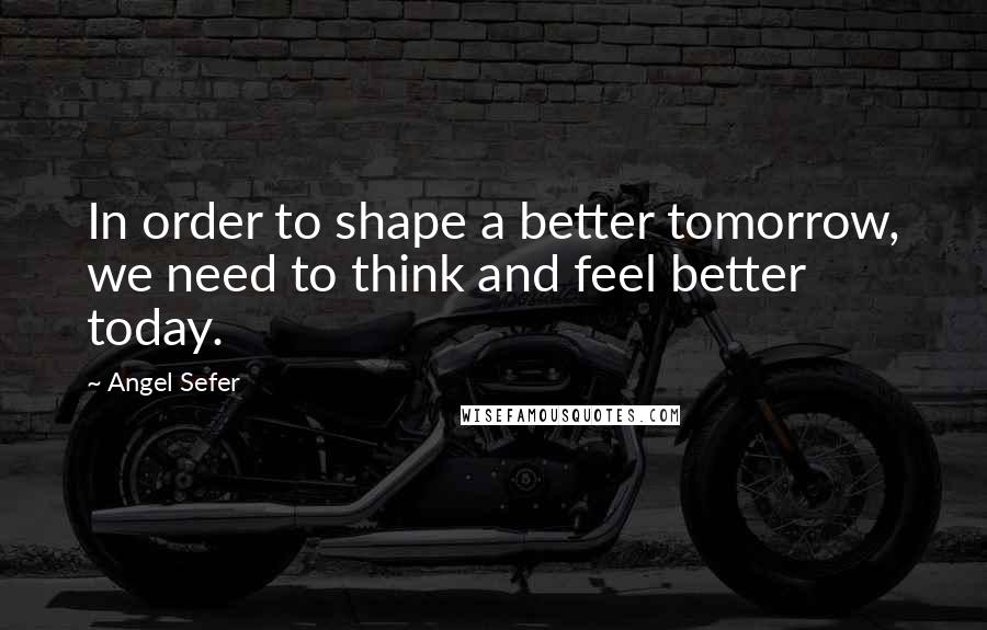 Angel Sefer Quotes: In order to shape a better tomorrow, we need to think and feel better today.