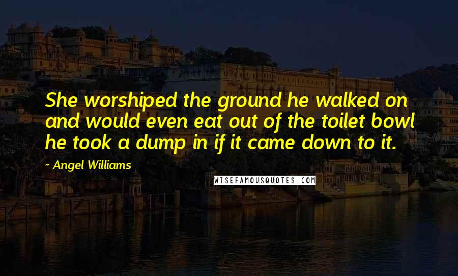 Angel Williams Quotes: She worshiped the ground he walked on and would even eat out of the toilet bowl he took a dump in if it came down to it.