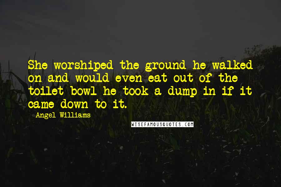 Angel Williams Quotes: She worshiped the ground he walked on and would even eat out of the toilet bowl he took a dump in if it came down to it.