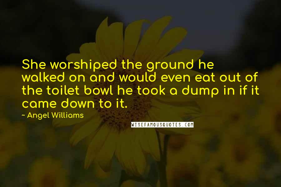 Angel Williams Quotes: She worshiped the ground he walked on and would even eat out of the toilet bowl he took a dump in if it came down to it.