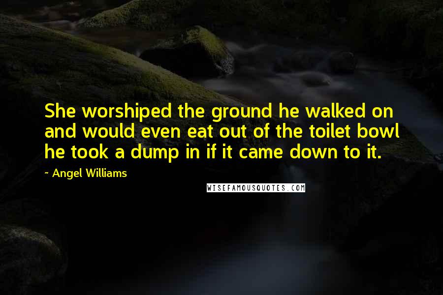 Angel Williams Quotes: She worshiped the ground he walked on and would even eat out of the toilet bowl he took a dump in if it came down to it.