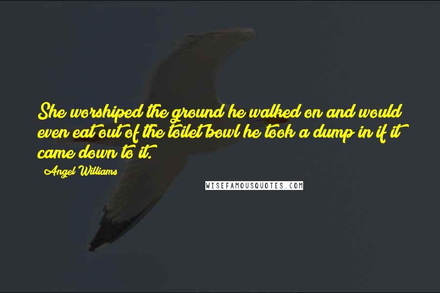 Angel Williams Quotes: She worshiped the ground he walked on and would even eat out of the toilet bowl he took a dump in if it came down to it.