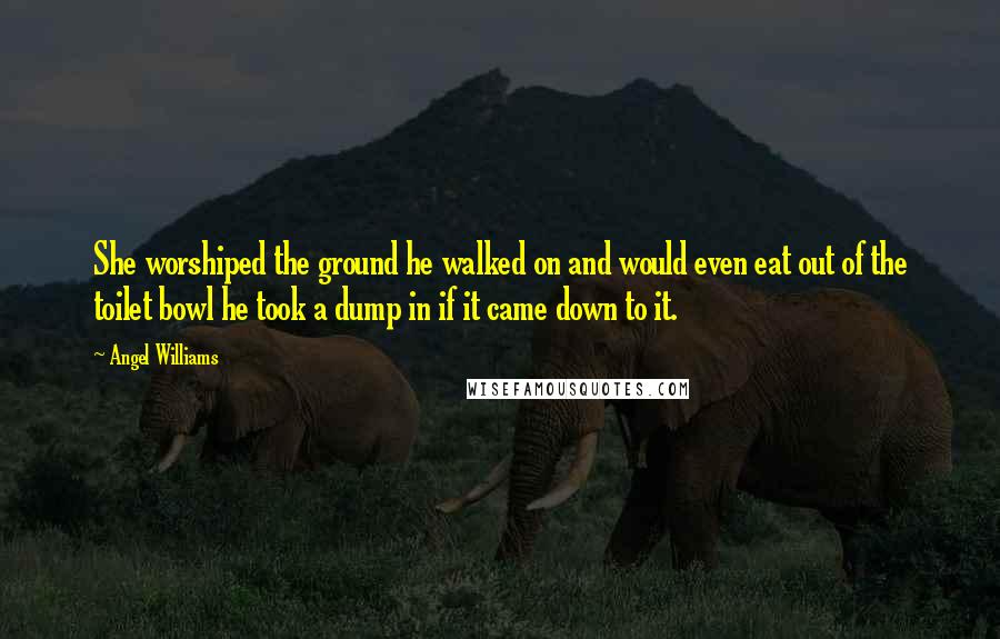 Angel Williams Quotes: She worshiped the ground he walked on and would even eat out of the toilet bowl he took a dump in if it came down to it.