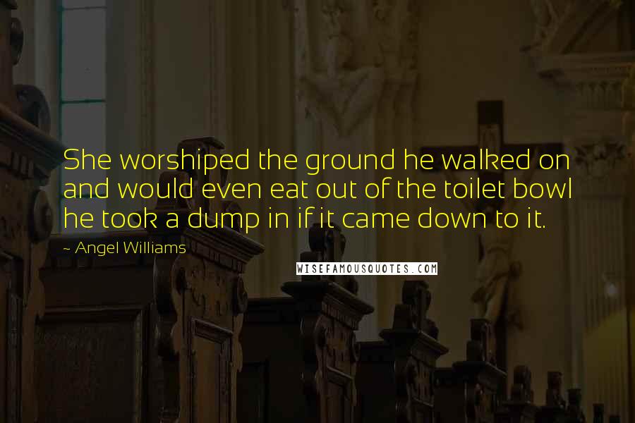 Angel Williams Quotes: She worshiped the ground he walked on and would even eat out of the toilet bowl he took a dump in if it came down to it.