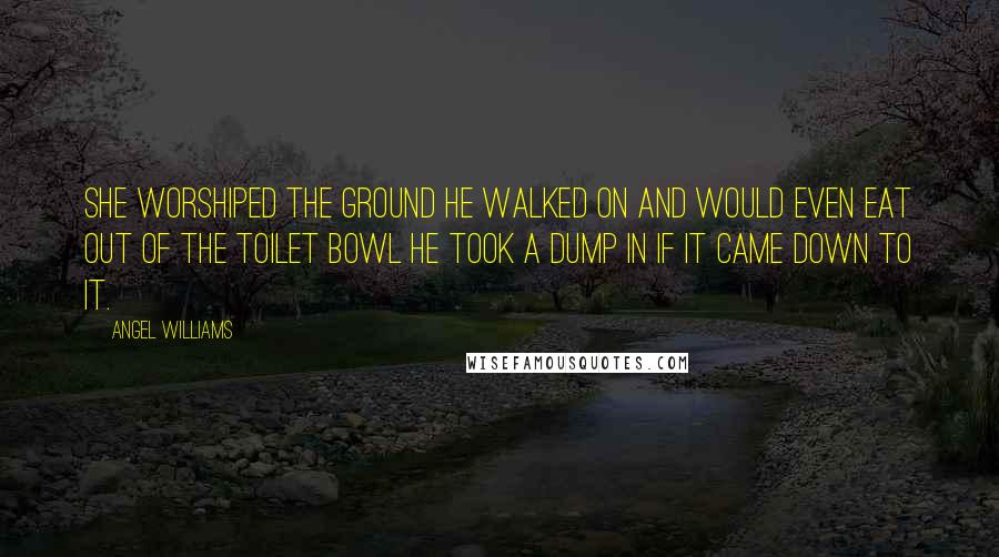 Angel Williams Quotes: She worshiped the ground he walked on and would even eat out of the toilet bowl he took a dump in if it came down to it.