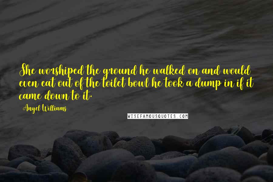 Angel Williams Quotes: She worshiped the ground he walked on and would even eat out of the toilet bowl he took a dump in if it came down to it.