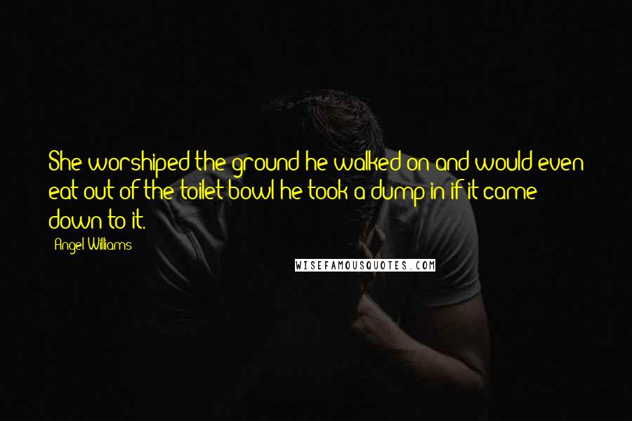 Angel Williams Quotes: She worshiped the ground he walked on and would even eat out of the toilet bowl he took a dump in if it came down to it.