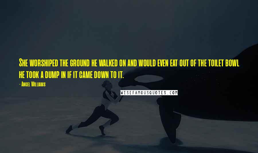 Angel Williams Quotes: She worshiped the ground he walked on and would even eat out of the toilet bowl he took a dump in if it came down to it.