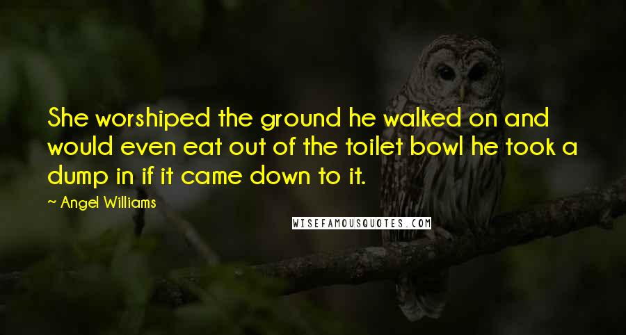 Angel Williams Quotes: She worshiped the ground he walked on and would even eat out of the toilet bowl he took a dump in if it came down to it.