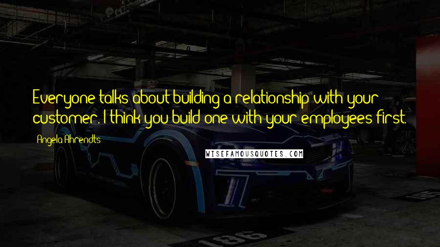 Angela Ahrendts Quotes: Everyone talks about building a relationship with your customer. I think you build one with your employees first.