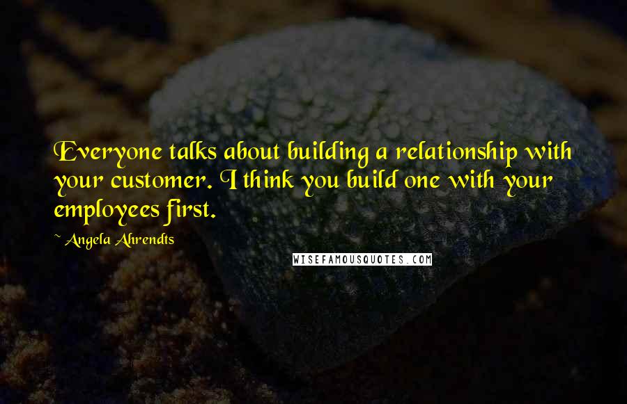 Angela Ahrendts Quotes: Everyone talks about building a relationship with your customer. I think you build one with your employees first.