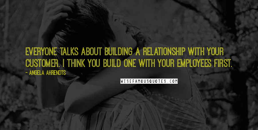 Angela Ahrendts Quotes: Everyone talks about building a relationship with your customer. I think you build one with your employees first.