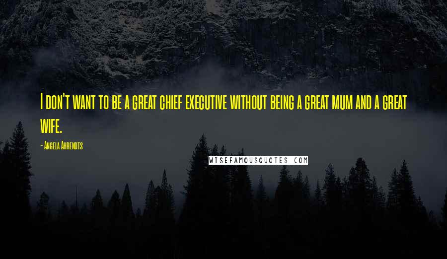 Angela Ahrendts Quotes: I don't want to be a great chief executive without being a great mum and a great wife.