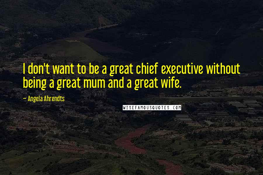 Angela Ahrendts Quotes: I don't want to be a great chief executive without being a great mum and a great wife.