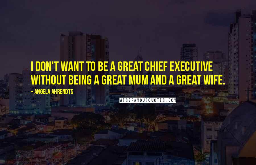 Angela Ahrendts Quotes: I don't want to be a great chief executive without being a great mum and a great wife.