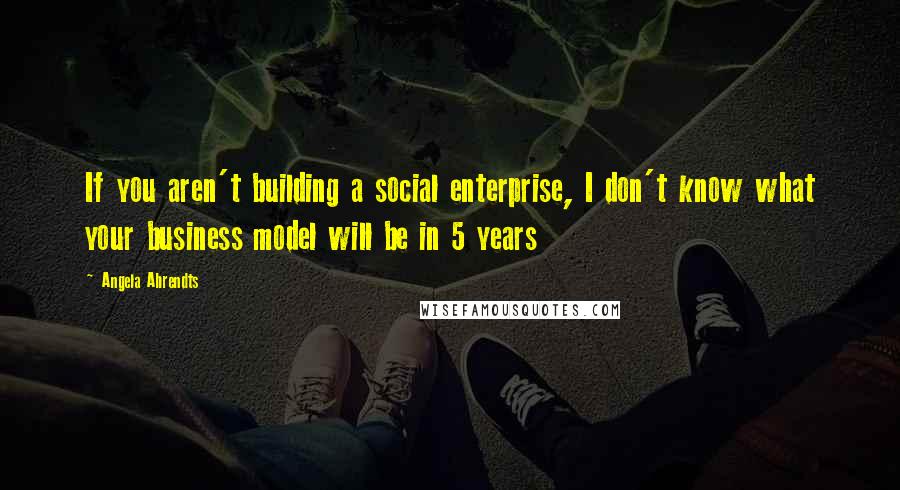 Angela Ahrendts Quotes: If you aren't building a social enterprise, I don't know what your business model will be in 5 years