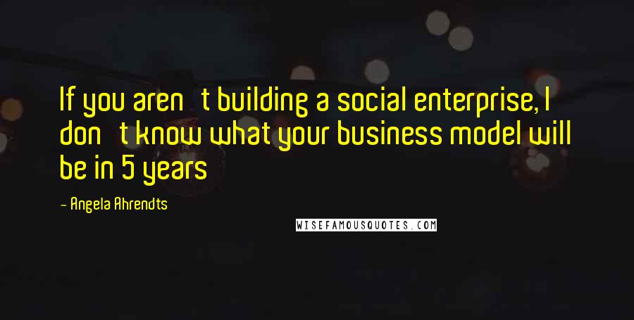 Angela Ahrendts Quotes: If you aren't building a social enterprise, I don't know what your business model will be in 5 years