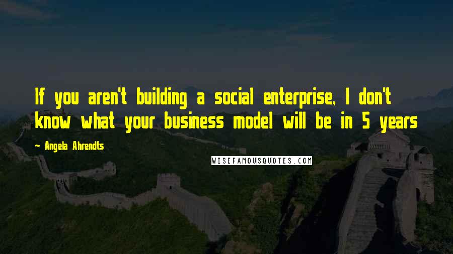 Angela Ahrendts Quotes: If you aren't building a social enterprise, I don't know what your business model will be in 5 years