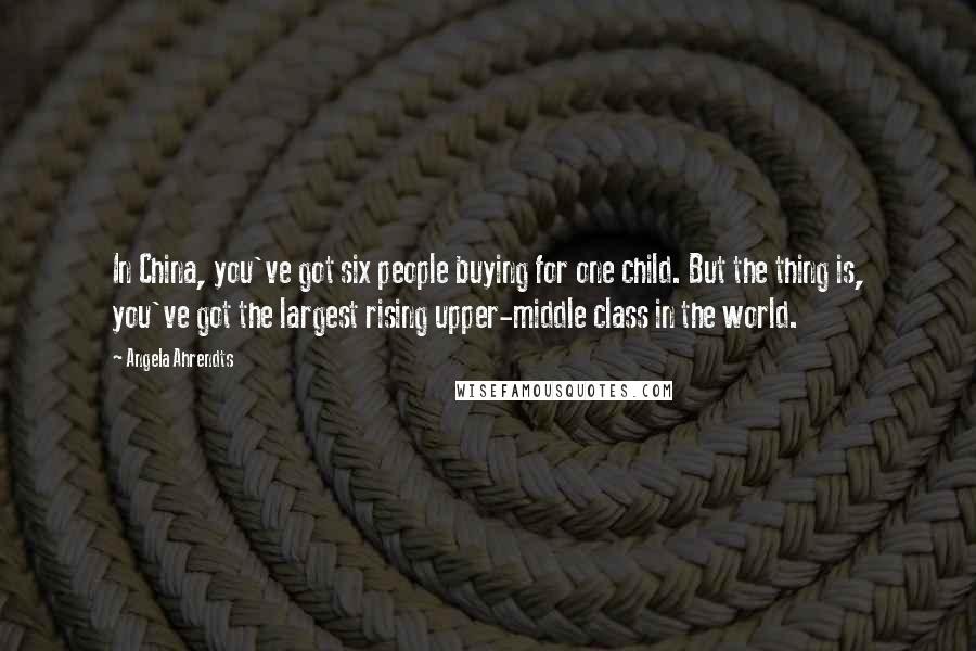 Angela Ahrendts Quotes: In China, you've got six people buying for one child. But the thing is, you've got the largest rising upper-middle class in the world.