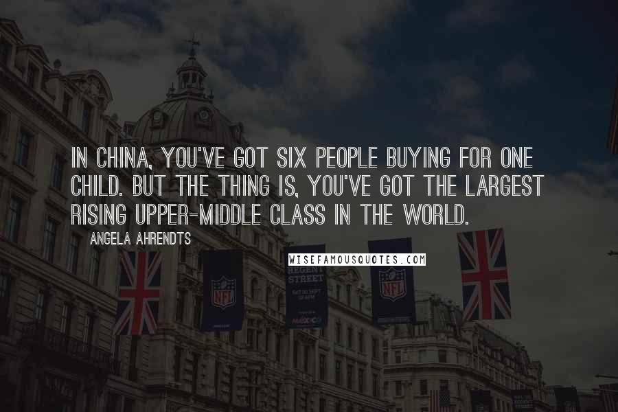 Angela Ahrendts Quotes: In China, you've got six people buying for one child. But the thing is, you've got the largest rising upper-middle class in the world.