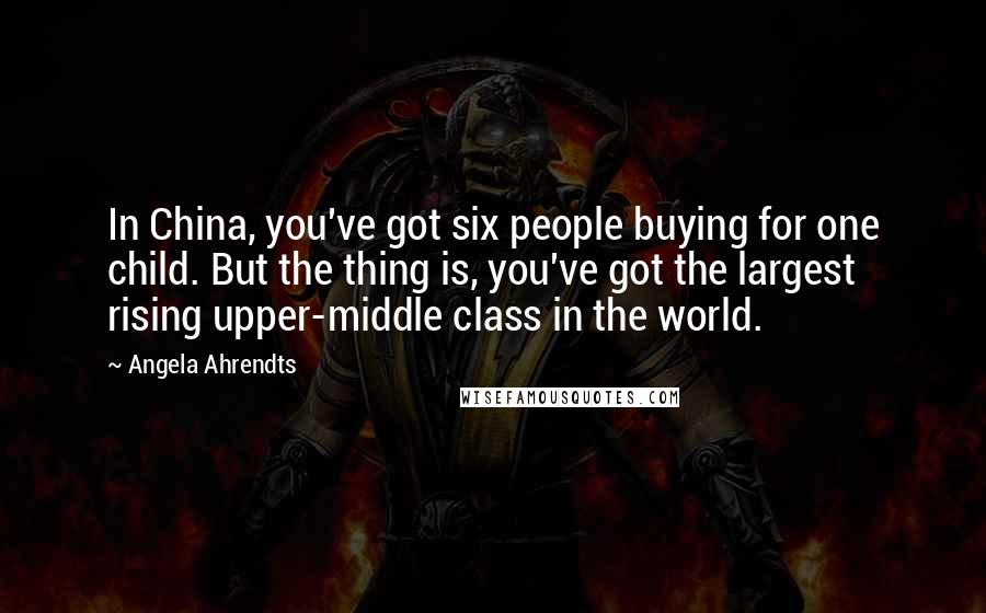 Angela Ahrendts Quotes: In China, you've got six people buying for one child. But the thing is, you've got the largest rising upper-middle class in the world.