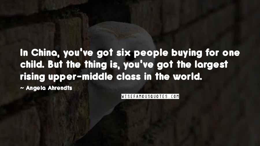 Angela Ahrendts Quotes: In China, you've got six people buying for one child. But the thing is, you've got the largest rising upper-middle class in the world.