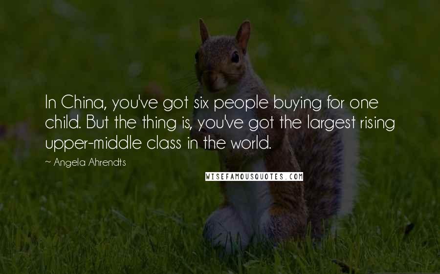 Angela Ahrendts Quotes: In China, you've got six people buying for one child. But the thing is, you've got the largest rising upper-middle class in the world.